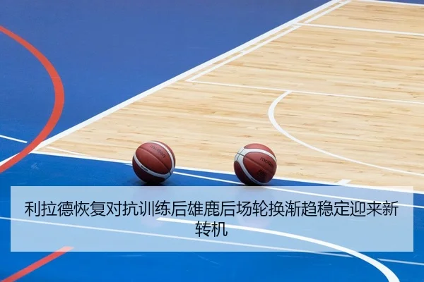 利拉德恢复对抗训练后雄鹿后场轮换渐趋稳定迎来新转机