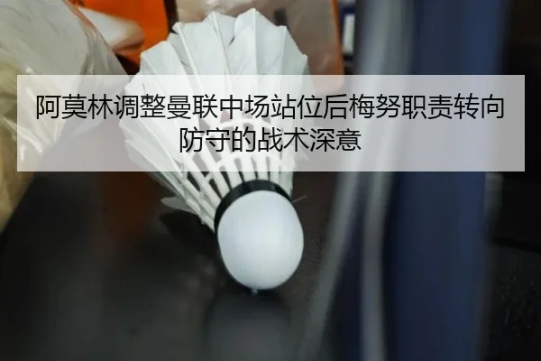 阿莫林调整曼联中场站位后梅努职责转向防守的战术深意